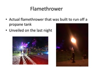 Flamethrower
• Actual flamethrower that was built to run off a
propane tank
• Unveiled on the last night
 