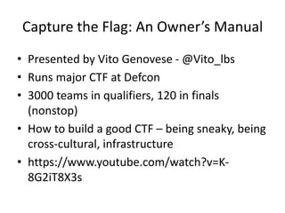 Capture the Flag: An Owner’s Manual
• Presented by Vito Genovese - @Vito_lbs
• Runs major CTF at Defcon
• 3000 teams in qualifiers, 120 in finals
(nonstop)
• How to build a good CTF – being sneaky, being
cross-cultural, infrastructure
• https://www.youtube.com/watch?v=K-
8G2iT8X3s
 
