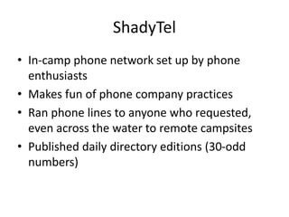 ShadyTel
• In-camp phone network set up by phone
enthusiasts
• Makes fun of phone company practices
• Ran phone lines to anyone who requested,
even across the water to remote campsites
• Published daily directory editions (30-odd
numbers)
 