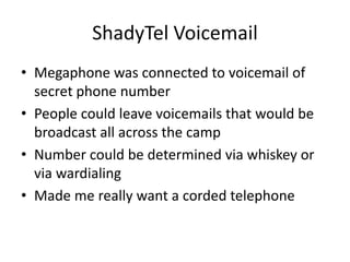 ShadyTel Voicemail
• Megaphone was connected to voicemail of
secret phone number
• People could leave voicemails that would be
broadcast all across the camp
• Number could be determined via whiskey or
via wardialing
• Made me really want a corded telephone
 