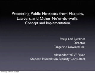 Protecting Public Hotspots from Hackers,
                  Lawyers, and Other Ne’er-do-wells:
                             Concept and Implementation



                                                     Philip Leif Bjerknes
                                                                 Director
                                                 Tangerine Unwired Inc.

                                                 Alexander “al3x” Payne
                                Student, Information Security Consultant


Thursday, February 5, 2009
 