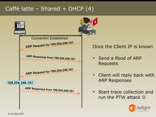 Caffé latte – Shared + DHCP (4) Once the Client IP is known Send a flood of ARP Requests Client will reply back with ARP Responses Start trace collection and run the PTW attack   169.254.246.161 Connection Established ARP Request for 169.254.246.161 ARP Response from 169.254.246.161 ARP Request for 169.254.246.161 ARP Response from 169.254.246.161 