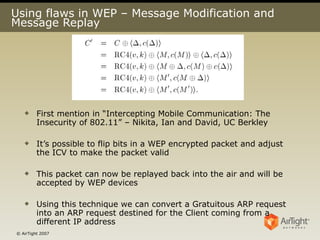 Using flaws in WEP – Message Modification and Message Replay First mention in “Intercepting Mobile Communication: The Insecurity of 802.11” – Nikita, Ian and David, UC Berkley It’s possible to flip bits in a WEP encrypted packet and adjust the ICV to make the packet valid This packet can now be replayed back into the air and will be accepted by WEP devices Using this technique we can convert a Gratuitous ARP request into an ARP request destined for the Client coming from a different IP address 