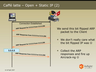 Caffé latte – Open + Static IP (2) We send this bit flipped ARP packet to the Client We don’t really care what the bit flipped IP was   Collect the ARP responses and fire up Aircrack-ng   5.5.5.5 Connection Established ARP Request for 5.5.5.5 from 5.5.5.250 ARP Response from 5.5.5.5 to 5.5.5.250 ARP Request for 5.5.5.5 from 5.5.5.250 ARP Response from 5.5.5.5 to 5.5.5.250 