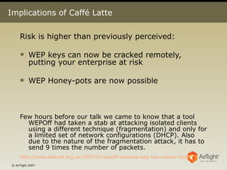 Implications of Caffé Latte Risk is higher than previously perceived: WEP keys can now be cracked remotely, putting your enterprise at risk WEP Honey-pots are now possible  Few hours before our talk we came to know that a tool WEPOff had taken a stab at attacking isolated clients using a different technique (fragmentation) and only for a limited set of network configurations (DHCP). Also due to the nature of the fragmentation attack, it has to send 9 times the number of packets. http://www.darknet.org.uk/2007/01/wep0ff-wireless-wep-key-cracker-tool/   