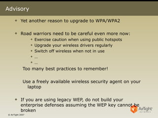 Advisory Yet another reason to upgrade to WPA/WPA2 Road warriors need to be careful even more now: Exercise caution when using public hotspots Upgrade your wireless drivers regularly Switch off wireless when not in use  … … Too many best practices to remember!  Use a freely available wireless security agent on your laptop If you are using legacy WEP, do not build your enterprise defenses assuming the WEP key cannot be broken 