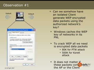 Observation #1 Can we somehow have an isolated Client generate WEP encrypted data packets using the authorized network’s key?  Default Default Windows caches the WEP key of networks in its PNL To crack WEP all we need is encrypted data packets 80K for PTW attack 500K for KoreK attack It does not matter if these packets come from the AP or the Client 