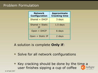 Problem Formulation A solution is complete  Only if : Solve for all network configurations  Key cracking should be done by the time a user finishes sipping a cup of coffee 2 days Open + Static IP 6 days Open + DHCP 1.5 days Shared + Static IP 3 days Shared + DHCP Approximate Cracking time Network Configuration 