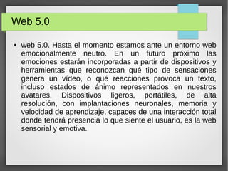 Web 5.0
● web 5.0. Hasta el momento estamos ante un entorno web
emocionalmente neutro. En un futuro próximo las
emociones estarán incorporadas a partir de dispositivos y
herramientas que reconozcan qué tipo de sensaciones
genera un vídeo, o qué reacciones provoca un texto,
incluso estados de ánimo representados en nuestros
avatares. Dispositivos ligeros, portátiles, de alta
resolución, con implantaciones neuronales, memoria y
velocidad de aprendizaje, capaces de una interacción total
donde tendrá presencia lo que siente el usuario, es la web
sensorial y emotiva.
 
