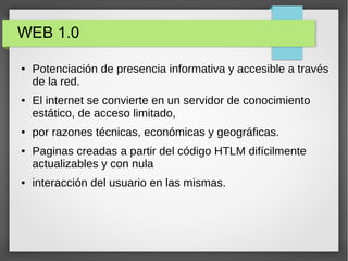 WEB 1.0
● Potenciación de presencia informativa y accesible a través
de la red.
● El internet se convierte en un servidor de conocimiento
estático, de acceso limitado,
● por razones técnicas, económicas y geográficas.
● Paginas creadas a partir del código HTLM difícilmente
actualizables y con nula
● interacción del usuario en las mismas.
 