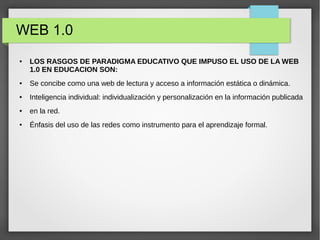 WEB 1.0
● LOS RASGOS DE PARADIGMA EDUCATIVO QUE IMPUSO EL USO DE LA WEB
1.0 EN EDUCACION SON:
● Se concibe como una web de lectura y acceso a información estática o dinámica.
● Inteligencia individual: individualización y personalización en la información publicada
● en la red.
● Énfasis del uso de las redes como instrumento para el aprendizaje formal.
 