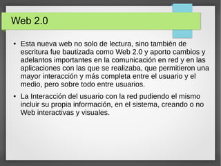 Web 2.0
● Esta nueva web no solo de lectura, sino también de
escritura fue bautizada como Web 2.0 y aporto cambios y
adelantos importantes en la comunicación en red y en las
aplicaciones con las que se realizaba, que permitieron una
mayor interacción y más completa entre el usuario y el
medio, pero sobre todo entre usuarios.
● La Interacción del usuario con la red pudiendo el mismo
incluir su propia información, en el sistema, creando o no
Web interactivas y visuales.
 