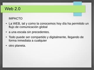 Web 2.0
IMPACTO
● La WEB, tal y como la conocemos hoy día ha permitido un
flujo de comunicación global
● a una escala sin precedentes.
● Todo puede ser compartido y digitalmente, llegando de
forma inmediata a cualquier
● otro planeta.
 