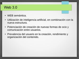 Web 3.0
● WEB semántica.
● Utilización de inteligencia artificial, en combinación con la
nueva estructura.
● Potenciación de creación de nuevas formas de ocio y
comunicación entre usuarios.
● Prevalencia del usuario en la creación, rendimiento y
organización del contenido.
 