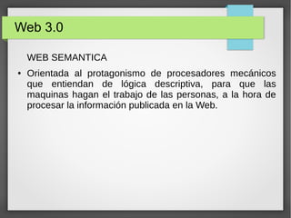 Web 3.0
WEB SEMANTICA
● Orientada al protagonismo de procesadores mecánicos
que entiendan de lógica descriptiva, para que las
maquinas hagan el trabajo de las personas, a la hora de
procesar la información publicada en la Web.
 