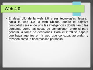 Web 4.0
● El desarrollo de la web 3.0 y sus tecnologías llevaran
hacia la web 4.0, la web Ubicua, donde el objetivo
primordial será el de unir las inteligencias donde tanto las
personas como las cosas se comuniquen entre si para
generar la toma de decisiones. Para el 2020 se espera
que haya agentes en la web que conozca, aprendan y
razonen como lo hacemos las personas.
 