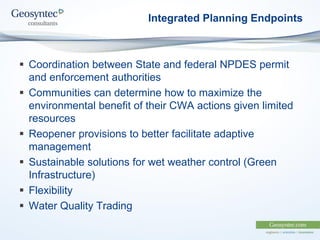 Integrated Planning Endpoints
 Coordination between State and federal NPDES permit
and enforcement authorities
 Communities can determine how to maximize the
environmental benefit of their CWA actions given limited
resources
 Reopener provisions to better facilitate adaptive
management
 Sustainable solutions for wet weather control (Green
Infrastructure)
 Flexibility
 Water Quality Trading
 