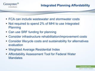 Integrated Planning Affordability
 FCA can include wastewater and stormwater costs
 Not required to spend 2% of MHI to use Integrated
Planning
 Can use SRF funding for planning
 Consider infrastructure rehabilitation/improvement costs
 Consider lifecycle costs and sustainability for alternatives
evaluation
 Weighted Average Residential Index
 Affordability Assessment Tool for Federal Water
Mandates
 