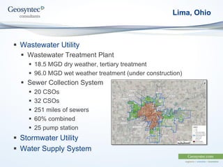 Lima, Ohio
 Wastewater Utility
 Wastewater Treatment Plant
 18.5 MGD dry weather, tertiary treatment
 96.0 MGD wet weather treatment (under construction)
 Sewer Collection System
 20 CSOs
 32 CSOs
 251 miles of sewers
 60% combined
 25 pump station
 Stormwater Utility
 Water Supply System
 