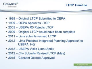 LTCP Timeline
 1998 – Original LTCP Submitted to OEPA
 1999 – OEPA Approves LTCP
 2005 – USEPA R5 Rejects LTCP
 2009 – Original LTCP would have been complete
 2011 – Lima submits revised LTCP
 2012 – Lima Presents Integrated Planning Approach to
USEPA, HQ
 2012 – USEPA Visits Lima (April)
 2012 – City Submits Revised LTCP (May)
 2015 – Consent Decree Approved
 