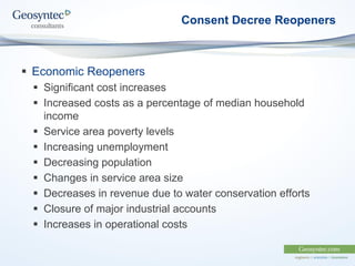Consent Decree Reopeners
 Economic Reopeners
 Significant cost increases
 Increased costs as a percentage of median household
income
 Service area poverty levels
 Increasing unemployment
 Decreasing population
 Changes in service area size
 Decreases in revenue due to water conservation efforts
 Closure of major industrial accounts
 Increases in operational costs
 