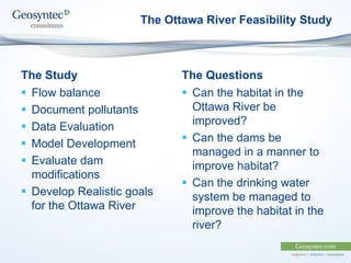 The Study
 Flow balance
 Document pollutants
 Data Evaluation
 Model Development
 Evaluate dam
modifications
 Develop Realistic goals
for the Ottawa River
The Questions
 Can the habitat in the
Ottawa River be
improved?
 Can the dams be
managed in a manner to
improve habitat?
 Can the drinking water
system be managed to
improve the habitat in the
river?
The Ottawa River Feasibility Study
 