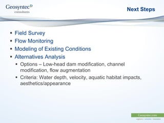 Next Steps
 Field Survey
 Flow Monitoring
 Modeling of Existing Conditions
 Alternatives Analysis
 Options – Low-head dam modification, channel
modification, flow augmentation
 Criteria: Water depth, velocity, aquatic habitat impacts,
aesthetics/appearance
 