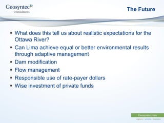 The Future
 What does this tell us about realistic expectations for the
Ottawa River?
 Can Lima achieve equal or better environmental results
through adaptive management
 Dam modification
 Flow management
 Responsible use of rate-payer dollars
 Wise investment of private funds
 