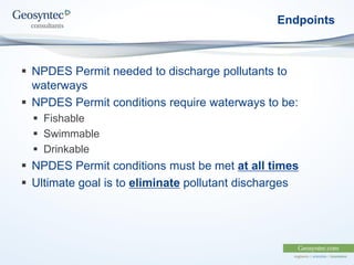 Endpoints
 NPDES Permit needed to discharge pollutants to
waterways
 NPDES Permit conditions require waterways to be:
 Fishable
 Swimmable
 Drinkable
 NPDES Permit conditions must be met at all times
 Ultimate goal is to eliminate pollutant discharges
 