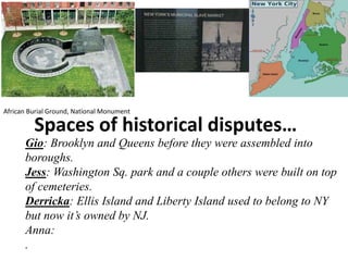 Spaces of historical disputes…
Gio: Brooklyn and Queens before they were assembled into
boroughs.
Jess: Washington Sq. park and a couple others were built on top
of cemeteries.
Derricka: Ellis Island and Liberty Island used to belong to NY
but now it’s owned by NJ.
Anna:
.
African Burial Ground, National Monument
 