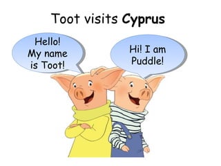 Toot visits  Cyprus Hello! My name is Toot! Hi! I am Puddle! 