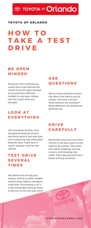 H O W T O
T A K E A T E S T
D R I V E
T O Y O T A O F O R L A N D O
B E O P E N
M I N D E D
Research which vehicle you
would like to get behind the
wheel of but be open minded
to try and drive different
models in case your chosen
one isn't quite what you
thought.
A S K
Q U E S T I O N S
Ask as many questions as you
can about the vehicle you've
chosen. Ask how it drives?
What features are available?
What different trim grades are
optional, etc.
T E S T D R I V E
S E V E R A L
T I M E S
We advise test driving your
chosen vehicle or other models
several times before coming to
a decision. Purchasing a car is
a big investment and you need
to be sure its the one you want!
L O O K A T
E V E R Y T H I N G
You should be familiar with
the general features of your
test drive vehicle, but also look
over everything. See what each
features does, make sure it
works, and get a feel for the
vehicle.
D R I V E
C A R E F U L L Y
Remember that your test drive
vehicle is not yours (yet) so you
need to be careful. Take extra
care when stopping, turning
corners, and merging into
traffic. Don't get yourself into a
break and buy situation!
T O Y O T A O F O R L A N D O . C O M
 