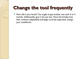 Change the tool frequentlyChange the tool frequently
 How old is your brush? You ought to get another one each 3 or 4
months. Additionally, give it the eye test. Once the bristles lose
their ordinary adaptability and begin to break separated, change
your toothbrush.
 
