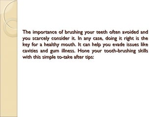 The importance of brushing your teeth often avoided andThe importance of brushing your teeth often avoided and
you scarcely consider it. In any case, doing it right is theyou scarcely consider it. In any case, doing it right is the
key for a healthy mouth. It can help you evade issues likekey for a healthy mouth. It can help you evade issues like
cavities and gum illness. Hone your tooth-brushing skillscavities and gum illness. Hone your tooth-brushing skills
with this simple to-take after tips:with this simple to-take after tips:
 