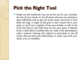 Pick the Right ToolPick the Right Tool
 Simply any old toothbrush may not be the one for you. Consider
the size of your mouth, on the off chance that you are straining to
open sufficiently wide to give the brush access, the brush is most
likely too huge. It ought to feel great in your mouth and in your
grasp, so you’ll use it regularly. Know your bristles, as well. In the
event that they’re truly solid, they can hurt your gums. A delicate
brush is ideal. Electric toothbrushes can make it less demanding to
make a superior showing with regards to, particularly on the off
chance that you have joint inflammation or other issue with your
hands, arms, or shoulders.
 