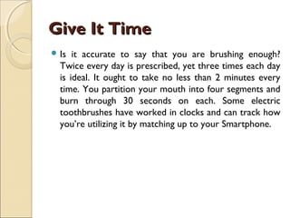 Give It TimeGive It Time
 Is it accurate to say that you are brushing enough?
Twice every day is prescribed, yet three times each day
is ideal. It ought to take no less than 2 minutes every
time. You partition your mouth into four segments and
burn through 30 seconds on each. Some electric
toothbrushes have worked in clocks and can track how
you’re utilizing it by matching up to your Smartphone.
 