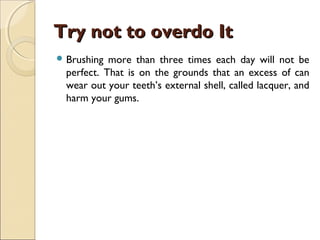 Try not to overdo ItTry not to overdo It
 Brushing more than three times each day will not be
perfect. That is on the grounds that an excess of can
wear out your teeth’s external shell, called lacquer, and
harm your gums.
 
