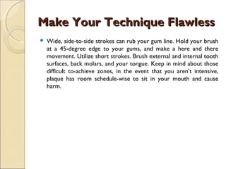 Make Your Technique FlawlessMake Your Technique Flawless
 Wide, side-to-side strokes can rub your gum line. Hold your brush
at a 45-degree edge to your gums, and make a here and there
movement. Utilize short strokes. Brush external and internal tooth
surfaces, back molars, and your tongue. Keep in mind about those
difficult to-achieve zones, in the event that you aren’t intensive,
plaque has room schedule-wise to sit in your mouth and cause
harm.
 