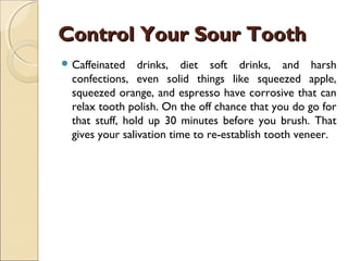 Control Your Sour ToothControl Your Sour Tooth
 Caffeinated drinks, diet soft drinks, and harsh
confections, even solid things like squeezed apple,
squeezed orange, and espresso have corrosive that can
relax tooth polish. On the off chance that you do go for
that stuff, hold up 30 minutes before you brush. That
gives your salivation time to re-establish tooth veneer.
 