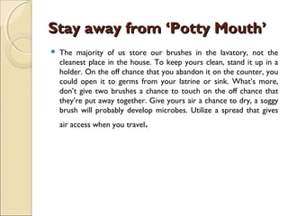 Stay away from ‘Potty Mouth’Stay away from ‘Potty Mouth’
 The majority of us store our brushes in the lavatory, not the
cleanest place in the house. To keep yours clean, stand it up in a
holder. On the off chance that you abandon it on the counter, you
could open it to germs from your latrine or sink. What’s more,
don’t give two brushes a chance to touch on the off chance that
they’re put away together. Give yours air a chance to dry, a soggy
brush will probably develop microbes. Utilize a spread that gives
air access when you travel.
 