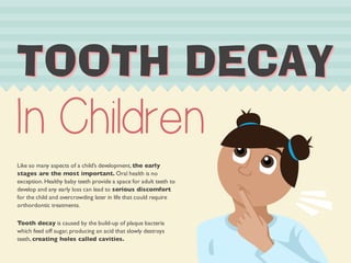 7227+'($ 
In Children 
Like so many aspects of a child’s development, the early 
stages are the most important. Oral health is no 
exception. Healthy baby teeth provide a space for adult teeth to 
develop and any early loss can lead to serious discomfort 
for the child and overcrowding later in life that could require 
orthordontic treatments. 
Tooth decay is caused by the build-up of plaque bacteria 
which feed off sugar, producing an acid that slowly destroys 
teeth, creating holes called cavities. 
 
