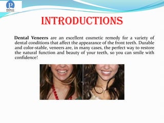 Introductions
Dental Veneers are an excellent cosmetic remedy for a variety of
dental conditions that affect the appearance of the front teeth. Durable
and color-stable, veneers are, in many cases, the perfect way to restore
the natural function and beauty of your teeth, so you can smile with
confidence!
 