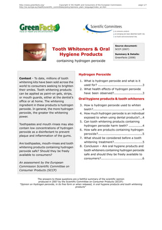 http://www.greenfacts.org/                 Copyright © DG Health and Consumers of the European Commission.            page 1/7
http://ec.europa.eu/health/scientific_committees/policy/opinions_plain_language/index_en.htm




                                                                                                  Source document:
                                 Tooth Whiteners & Oral                                           SCCP (2007)

                                   Hygiene Products                                               Summary & Details:
                                                                                                  GreenFacts (2008)
                                      containing hydrogen peroxide



                                                             Hydrogen Peroxide
Context - To date, millions of tooth
whitening kits have been sold across the                      1. What is hydrogen peroxide and what is it
world to consumers seeking to brighten                           used for? .............................................3
their smiles. Tooth whitening products                        2. What health effects of hydrogen peroxide
can be applied as paint-on gels, strips,                         have been observed?.............................3
or mouth guards, either at the dentist’s
                                                             Oral hygiene products & tooth whiteners
office or at home. The whitening
ingredient in these products is hydrogen                      3. How is hydrogen peroxide used to whiten
peroxide. In general, the more hydrogen                          teeth?..................................................4
peroxide, the greater the whitening                           4. How much hydrogen peroxide is an individual
power.                                                           exposed to when using dental products?...4
                                                              5. Can tooth whitening products containing
Toothpastes and mouth rinses may also
                                                                 hydrogen peroxide harm teeth? ..............4
contain low concentrations of hydrogen
                                                              6. How safe are products containing hydrogen
peroxide as a disinfectant to prevent
                                                                 peroxide?.............................................5
plaque and inflammation of the gums.
                                                              7. What should be considered before a tooth
Are toothpastes, mouth-rinses and tooth                          whitening treatment?.............................5
whitening products containing hydrogen                        8. Conclusion – Are oral hygiene products and
peroxide safe? Should they be freely                             tooth whiteners containing hydrogen peroxide
available to consumers?                                          safe and should they be freely available to
                                                                 consumers?..........................................6
An assessment by the European
Commission Scientific Committee on
Consumer Products (SCCP)


               The answers to these questions are a faithful summary of the scientific opinion
                produced in 2007 by the Scientific Committee on Consumer Products (SCCP):
"Opinion on Hydrogen peroxide, in its free form or when released, in oral hygiene products and tooth whitening
                                                   products"
 