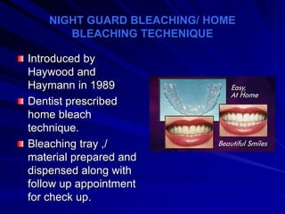 NIGHT GUARD BLEACHING/ HOME
BLEACHING TECHENIQUE
Introduced by
Haywood and
Haymann in 1989
Dentist prescribed
home bleach
technique.
Bleaching tray ,/
material prepared and
dispensed along with
follow up appointment
for check up.
 