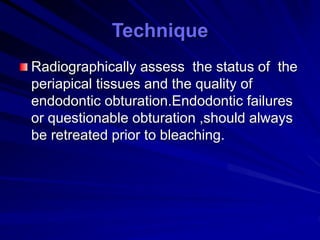 Radiographically assess the status of the
periapical tissues and the quality of
endodontic obturation.Endodontic failures
or questionable obturation ,should always
be retreated prior to bleaching.
Technique
 