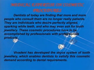 MEDICAL EXPERTISE ON COSMETIC
PROCEDURES
Dentists of today are finding that more and more
people who consult them are no longer really patients.
They are individuals who desire perfectly aligned,
sparking white teeth, and who may even ask for tooth
jewellery. These cosmetic procedures have to be
accomplished by professionals with professionals
products.
Vivadent has developed the skyce system of tooth
jewellery, which enables dentists to satisfy this cosmetic
demand according to dental requirements.
 