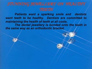 STUNNING JEWELLERY ON HEALTHY
TEETH
Patients want a sparking smile and dentists
want teeth to be healthy. Dentists are committed to
maintaining the health of teeth at all costs.
The dental jewellery is bonded onto the tooth in
the same way as an orthodontic bracket.
 