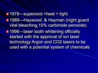 1978—superoxol +heat + light
1989—Haywood .& Hayman (night guard
vital bleaching,10% carbimide peroxide)
1996—laser tooth whitening officially
started with the approval of ion laser
technology Argon and CO2 lasers to be
used with a potential system of chemicals
 