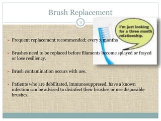 Brush Replacement 
11 
 Frequent replacement recommended; every 3 months 
 Brushes need to be replaced before filaments become splayed or frayed 
or lose resiliency. 
 Brush contamination occurs with use. 
 Patients who are debilitated, immunosuppresed, have a known 
infection can be advised to disinfect their brushes or use disposable 
brushes. 
 