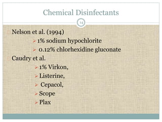 Chemical Disinfectants 
Nelson et al. (1994) 
1% sodium hypochlorite 
 0.12% chlorhexidine gluconate 
Caudry et al. 
1% Virkon, 
 Listerine, 
 Cepacol, 
 Scope 
 Plax 
14 
 